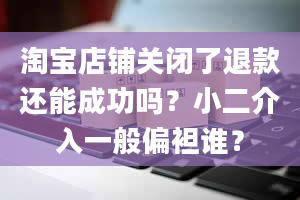 淘宝店铺关闭了退款还能成功吗？小二介入一般偏袒谁？