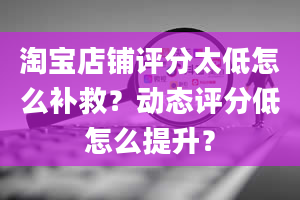 淘宝店铺评分太低怎么补救？动态评分低怎么提升？