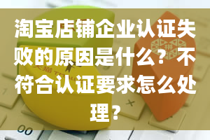 淘宝店铺企业认证失败的原因是什么？不符合认证要求怎么处理？