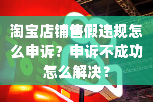 淘宝店铺售假违规怎么申诉？申诉不成功怎么解决？