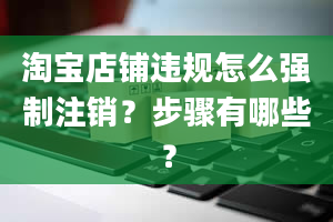 淘宝店铺违规怎么强制注销？步骤有哪些？