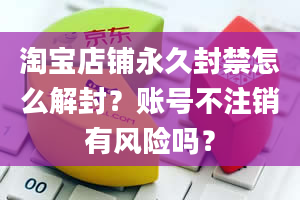 淘宝店铺永久封禁怎么解封？账号不注销有风险吗？