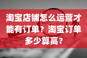 淘宝店铺怎么运营才能有订单？淘宝订单多少算高？