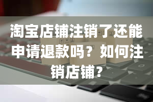 淘宝店铺注销了还能申请退款吗？如何注销店铺？