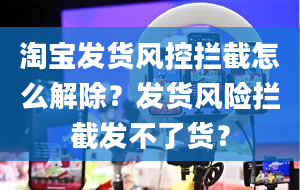 淘宝发货风控拦截怎么解除？发货风险拦截发不了货？