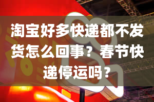 淘宝好多快递都不发货怎么回事？春节快递停运吗？