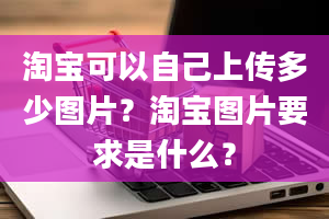 淘宝可以自己上传多少图片？淘宝图片要求是什么？