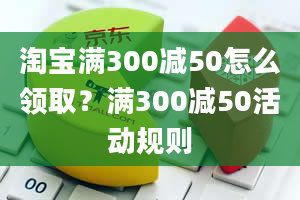 淘宝满300减50怎么领取？满300减50活动规则