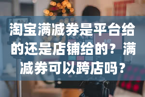 淘宝满减券是平台给的还是店铺给的？满减券可以跨店吗？