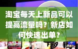 淘宝每天上新品可以提高流量吗？新店如何快速出单？