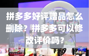 拼多多好评赠品怎么删除？拼多多可以修改评价吗？