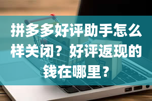 拼多多好评助手怎么样关闭？好评返现的钱在哪里？