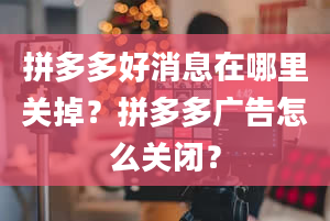 拼多多好消息在哪里关掉？拼多多广告怎么关闭？