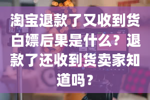 淘宝退款了又收到货白嫖后果是什么？退款了还收到货卖家知道吗？