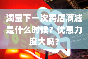 淘宝下一次跨店满减是什么时候？优惠力度大吗？