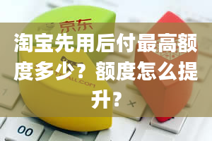 淘宝先用后付最高额度多少？额度怎么提升？