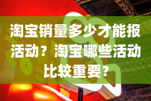 淘宝销量多少才能报活动？淘宝哪些活动比较重要？