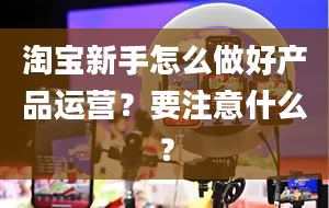 淘宝新手怎么做好产品运营？要注意什么？