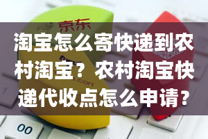 淘宝怎么寄快递到农村淘宝？农村淘宝快递代收点怎么申请？