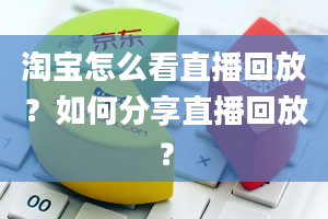 淘宝怎么看直播回放？如何分享直播回放？