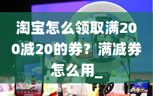 淘宝怎么领取满200减20的券？满减券怎么用_