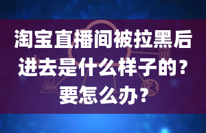 淘宝直播间被拉黑后进去是什么样子的？要怎么办？