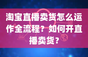 淘宝直播卖货怎么运作全流程？如何开直播卖货？