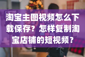 淘宝主图视频怎么下载保存？怎样复制淘宝店铺的短视频？