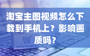 淘宝主图视频怎么下载到手机上？影响画质吗？