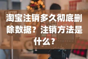 淘宝注销多久彻底删除数据？注销方法是什么？