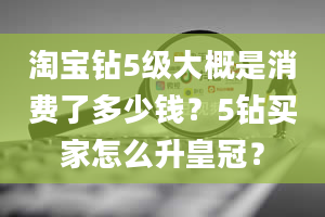 淘宝钻5级大概是消费了多少钱？5钻买家怎么升皇冠？