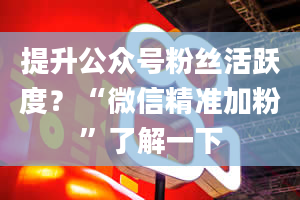 提升公众号粉丝活跃度？“微信精准加粉”了解一下