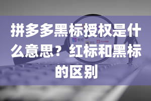 拼多多黑标授权是什么意思？红标和黑标的区别