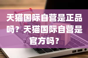 天猫国际自营是正品吗？天猫国际自营是官方吗？