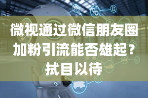 微视通过微信朋友圈加粉引流能否雄起？拭目以待