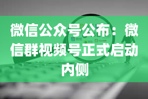 微信公众号公布：微信群视频号正式启动内侧