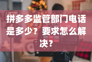 拼多多监管部门电话是多少？要求怎么解决？