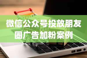 微信公众号投放朋友圈广告加粉案例