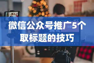 微信公众号推广5个取标题的技巧