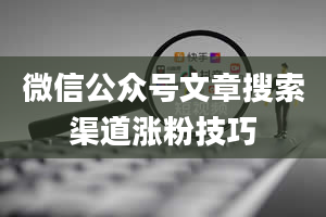 微信公众号文章搜索渠道涨粉技巧