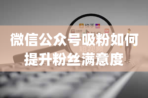 微信公众号吸粉如何提升粉丝满意度