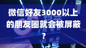 微信好友3000以上的朋友圈就会被屏蔽？