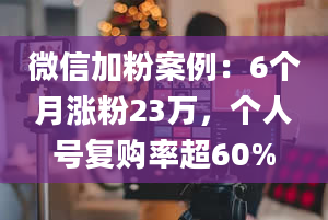 微信加粉案例：6个月涨粉23万，个人号复购率超60%