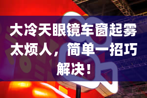 大冷天眼镜车窗起雾太烦人，简单一招巧解决！