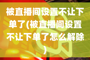 被直播间设置不让下单了(被直播间设置不让下单了怎么解除)