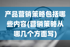 产品营销策略包括哪些内容(营销策略从哪几个方面写)