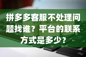 拼多多客服不处理问题找谁？平台的联系方式是多少？