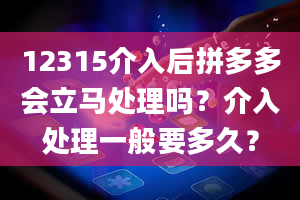 12315介入后拼多多会立马处理吗？介入处理一般要多久？