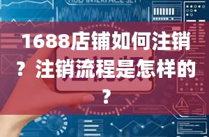 1688店铺如何注销？注销流程是怎样的？