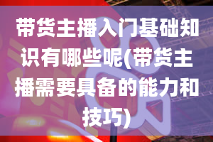 带货主播入门基础知识有哪些呢(带货主播需要具备的能力和技巧)